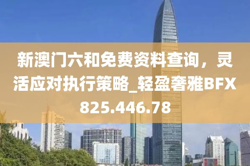 新澳门六和免费资料查询，灵活应对执行策略_轻盈奢雅BFX825.446.78