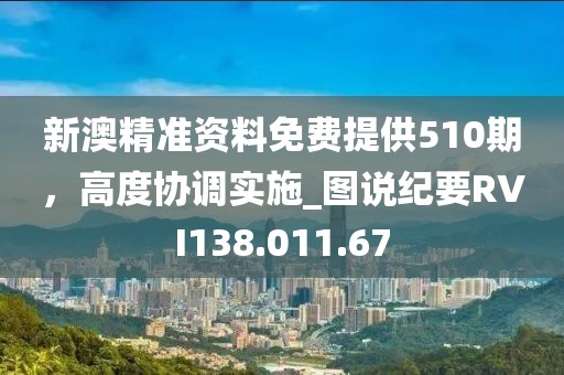 新澳精准资料免费提供510期，高度协调实施_图说纪要RVI138.011.67