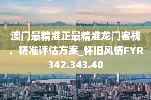 澳门最精准正最精准龙门客栈，精准评估方案_怀旧风情FYR342.343.40