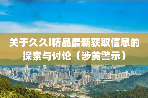 关于久久i精品最新获取信息的探索与讨论（涉黄警示）