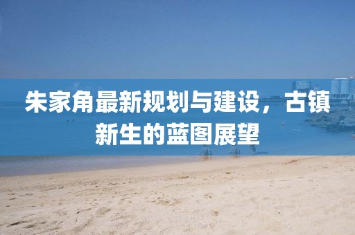 朱家角最新规划与建设，古镇新生的蓝图展望