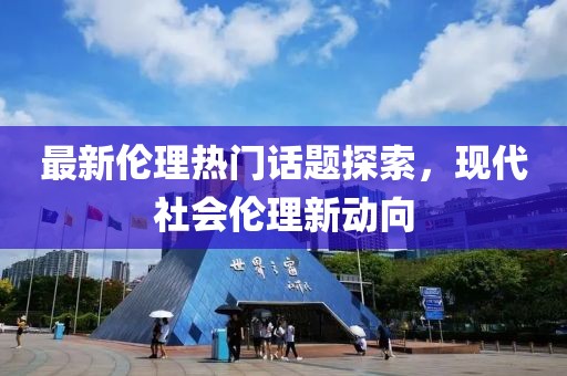 最新伦理热门话题探索，现代社会伦理新动向