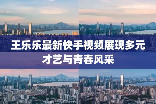 王乐乐最新快手视频展现多元才艺与青春风采