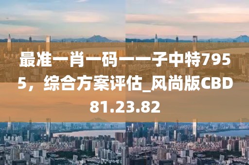 最准一肖一码一一子中特7955，综合方案评估_风尚版CBD81.23.82