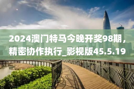 2024澳门特马今晚开奖98期，精密协作执行_影视版45.5.19