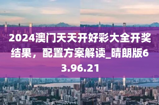 2024澳门天天开好彩大全开奖结果，配置方案解读_晴朗版63.96.21