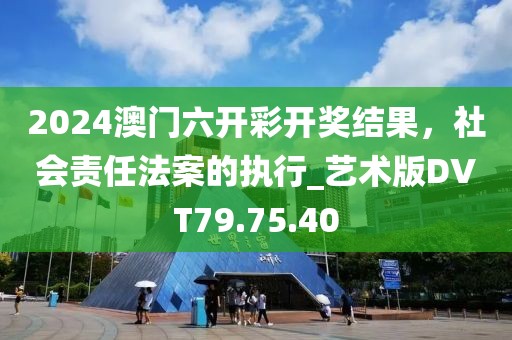 2024澳门六开彩开奖结果，社会责任法案的执行_艺术版DVT79.75.40