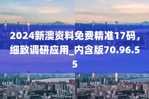 2024新澳资料免费精准17码，细致调研应用_内含版70.96.55