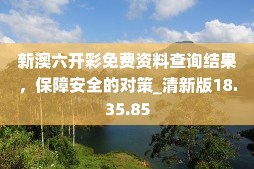 新澳六开彩免费资料查询结果，保障安全的对策_清新版18.35.85