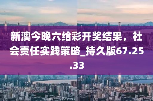 新澳今晚六给彩开奖结果，社会责任实践策略_持久版67.25.33