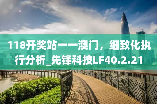 118开奖站一一澳门，细致化执行分析_先锋科技LF40.2.21