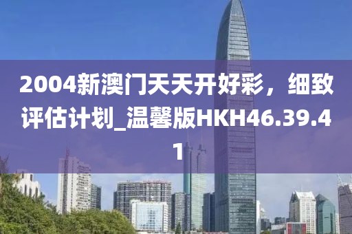 2004新澳门天天开好彩，细致评估计划_温馨版HKH46.39.41