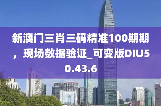 新澳门三肖三码精准100期期，现场数据验证_可变版DIU50.43.6