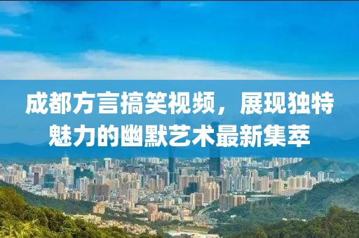 成都方言搞笑视频，展现独特魅力的幽默艺术最新集萃