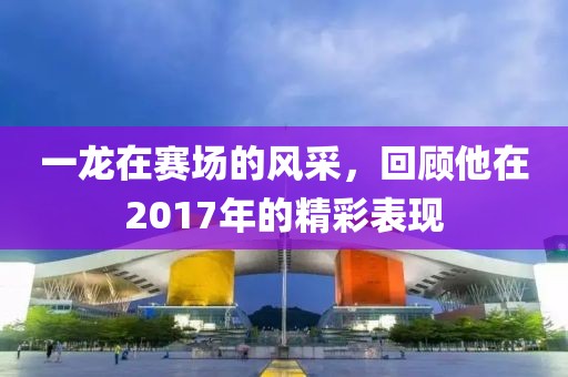 一龙在赛场的风采，回顾他在2017年的精彩表现