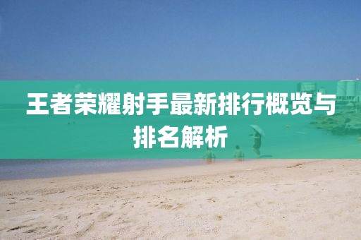 王者荣耀射手最新排行概览与排名解析