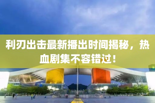 利刃出击最新播出时间揭秘，热血剧集不容错过！