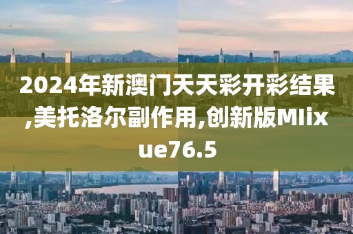 2024年新澳门天天彩开彩结果,美托洛尔副作用,创新版MIixue76.5