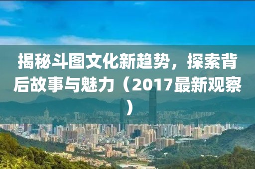 揭秘斗图文化新趋势，探索背后故事与魅力（2017最新观察）