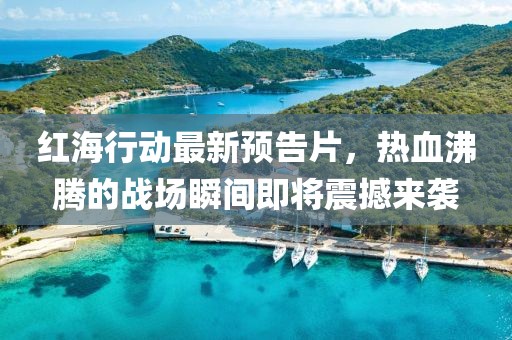 红海行动最新预告片，热血沸腾的战场瞬间即将震撼来袭