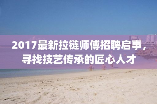 2017最新拉链师傅招聘启事，寻找技艺传承的匠心人才