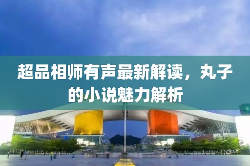 超品相师有声最新解读，丸子的小说魅力解析