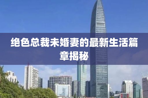 绝色总裁未婚妻的最新生活篇章揭秘