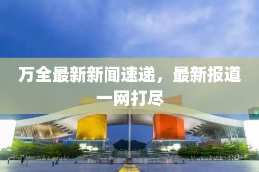 万全最新新闻速递，最新报道一网打尽