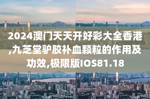 2024澳门天天开好彩大全香港,九芝堂驴胶补血颗粒的作用及功效,极限版IOS81.18