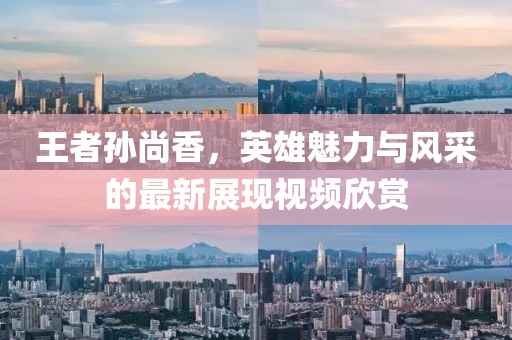 王者孙尚香，英雄魅力与风采的最新展现视频欣赏