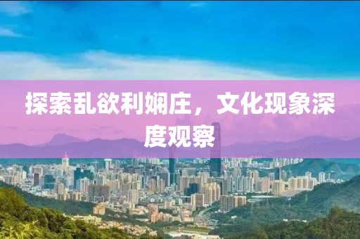 探索乱欲利娴庄，文化现象深度观察