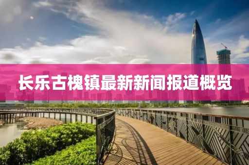 长乐古槐镇最新新闻报道概览
