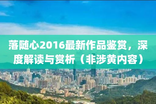 落随心2016最新作品鉴赏，深度解读与赏析（非涉黄内容）
