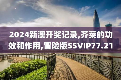 2024新澳开奖记录,芥菜的功效和作用,冒险版SSVIP77.21