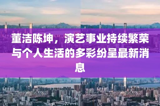 董洁陈坤，演艺事业持续繁荣与个人生活的多彩纷呈最新消息