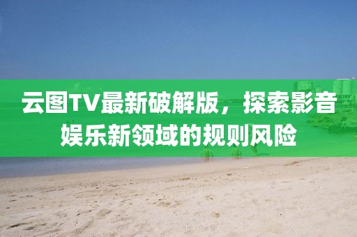 云图TV最新破解版，探索影音娱乐新领域的规则风险