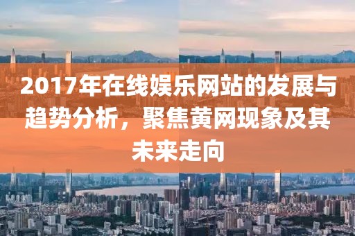 2017年在线娱乐网站的发展与趋势分析，聚焦黄网现象及其未来走向