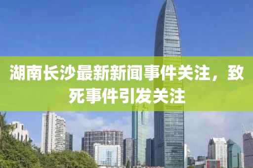 湖南长沙最新新闻事件关注，致死事件引发关注