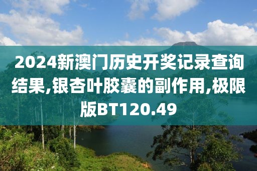 2024新澳门历史开奖记录查询结果,银杏叶胶囊的副作用,极限版BT120.49