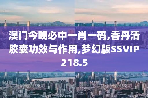 澳门今晚必中一肖一码,香丹清胶囊功效与作用,梦幻版SSVIP218.5