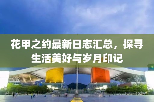 花甲之约最新日志汇总，探寻生活美好与岁月印记