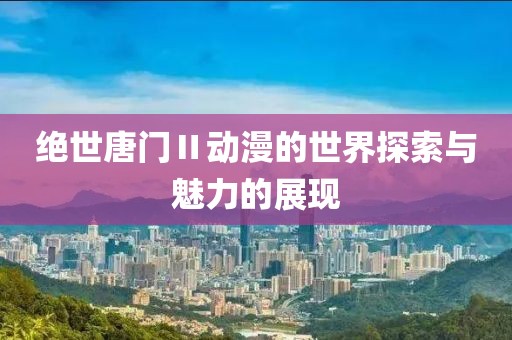 绝世唐门Ⅱ动漫的世界探索与魅力的展现
