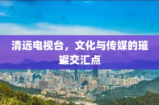 清远电视台，文化与传媒的璀璨交汇点