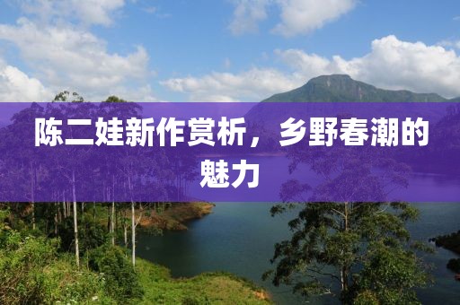 陈二娃新作赏析，乡野春潮的魅力