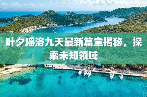 叶夕瑶洛九天最新篇章揭秘，探索未知领域