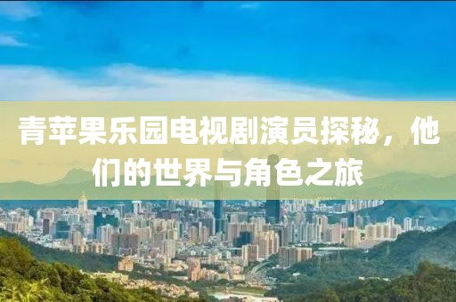 青苹果乐园电视剧演员探秘，他们的世界与角色之旅