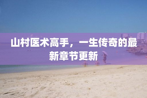山村医术高手，一生传奇的最新章节更新