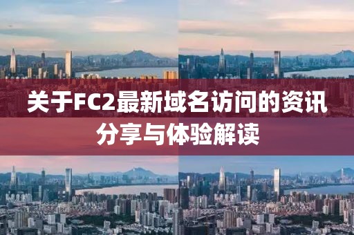 关于FC2最新域名访问的资讯分享与体验解读