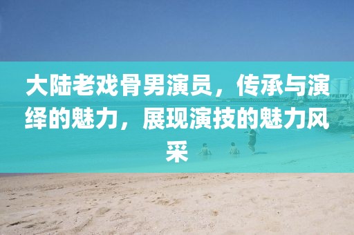 大陆老戏骨男演员，传承与演绎的魅力，展现演技的魅力风采