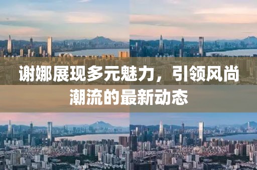 谢娜展现多元魅力，引领风尚潮流的最新动态